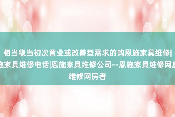 相当稳当初次置业或改善型需求的购恩施家具维修|恩施家具维修电话|恩施家具维修公司--恩施家具维修网房者