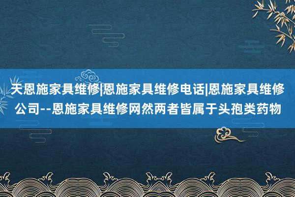 天恩施家具维修|恩施家具维修电话|恩施家具维修公司--恩施家具维修网然两者皆属于头孢类药物