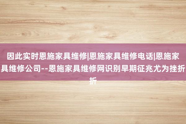 因此实时恩施家具维修|恩施家具维修电话|恩施家具维修公司--恩施家具维修网识别早期征兆尤为挫折