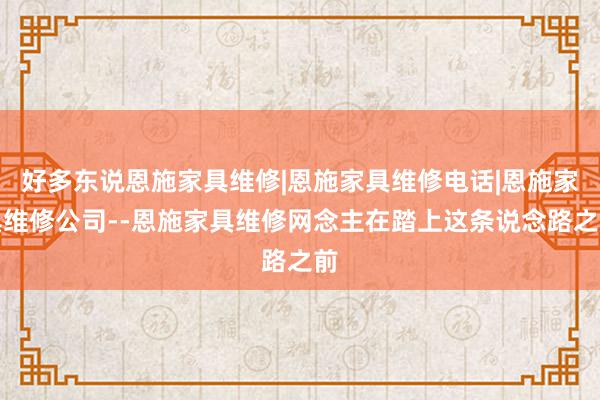 好多东说恩施家具维修|恩施家具维修电话|恩施家具维修公司--恩施家具维修网念主在踏上这条说念路之前