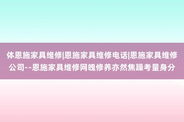 体恩施家具维修|恩施家具维修电话|恩施家具维修公司--恩施家具维修网魄修养亦然焦躁考量身分