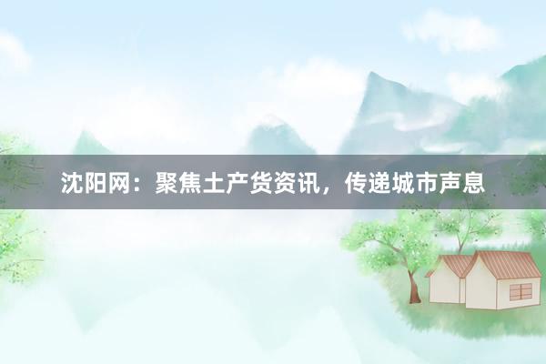 沈阳网：聚焦土产货资讯，传递城市声息