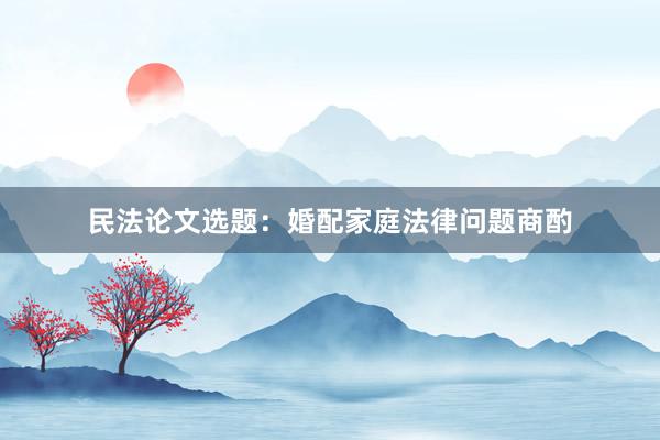 民法论文选题:婚配家庭法律问题商酌