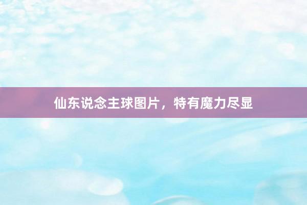 仙东说念主球图片，特有魔力尽显